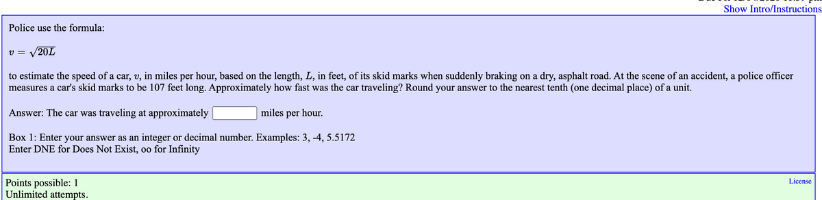 Show Intro/Instructions
Police use the formula:
v = /20L
to estimate the speed of a car, v, in miles per hour, based on the length, L, in feet, of its skid marks when suddenly braking on a dry, asphalt road. At the scene of an accident, a police officer
measures a car's skid marks to be 107 feet long. Approximately how fast was the car traveling? Round your answer to the nearest tenth (one decimal place) of a unit.
Answer: The car was traveling at approximately
miles per hour.
Box 1: Enter your answer as an integer or decimal number. Examples: 3, -4, 5.5172
Enter DNE for Does Not Exist, oo for Infinity
Points possible: 1
Unlimited attempts.
License
