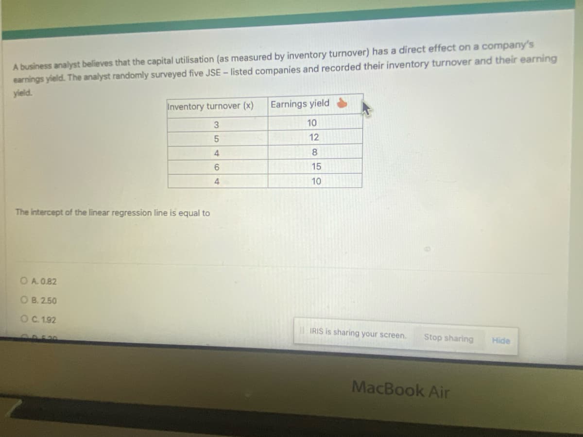 A business analyst believes that the capital utilisation (as measured by inventory turnover) has a direct effect on a company's
earnings yield. The analyst randomly surveyed five JSE - listed companies and recorded their inventory turnover and their earning
yield.
Inventory turnover (x) Earnings yield
3
10
5
4
6
4
The intercept of the linear regression line is equal to
O A. 0.82
OB. 2.50
O C. 1.92
12
8
15
10
IRIS is sharing your screen. Stop sharing
MacBook Air
Hide