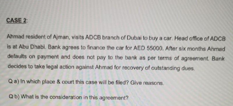 CASE 2:
Ahmad resident of Ajman, visits ADCB branch of Dubai to buy a car. Head office of ADCB
is at Abu Dhabi. Bank agrees to finance the car for AED 55000. After six months Ahmad
defaults on payment and does not pay to the bank as per terms of agreement. Bank
decides to take legal action against Ahmad for recovery of outstanding dues.
Qa) In which place & court this case will be filed? Give reasons.
Qb) What is the consideration in this agreement?
