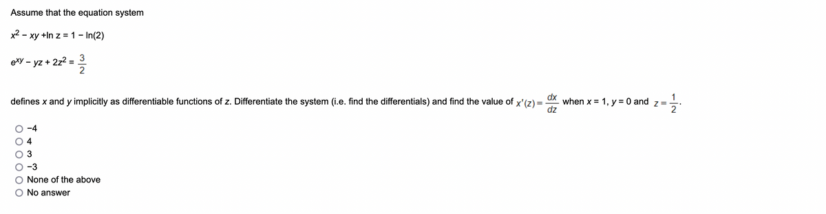 Assume that the equation system
x² - xy +In z = 1 - In(2)
exy - yz + 2z²
=
3
2
dx
dz
defines x and y implicitly as differentiable functions of z. Differentiate the system (i.e. find the differentials) and find the value of x'(z) = when x = 1, y = 0 and
-3
None of the above
O No answer
Z=
-İN