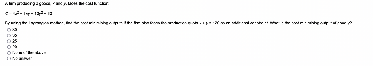 A firm producing 2 goods, x and y, faces the cost function:
C = 4x² + 5xy + 10y² + 50
By using the Lagrangian method, find the cost minimising outputs if the firm also faces the production quota x + y = 120 as an additional constraint. What is the cost minimising output of good y?
30
35
25
20
None of the above
O No answer