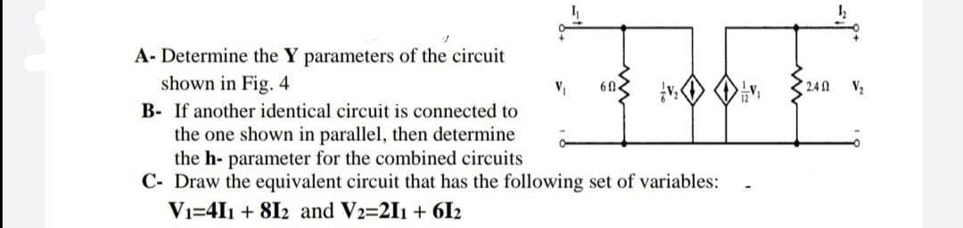 A- Determine the Y parameters of the circuit
shown in Fig. 4
2.4
V2
B- If another identical circuit is connected to
the one shown in parallel, then determine
the h- parameter for the combined circuits
C- Draw the equivalent circuit that has the following set of variables:
Vi=4I1 + 8I2 and V2=211 + 6I2
