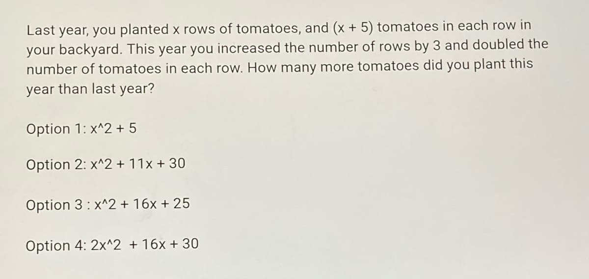 Last year, you planted x rows of tomatoes, and (x + 5) tomatoes in each row in
your backyard. This year you increased the number of rows by 3 and doubled the
number of tomatoes in each row. How many more tomatoes did you plant this
year than last year?
Option 1: x^2 + 5
Option 2: x^2 + 11x + 30
Option 3: x^2 + 16x + 25
Option 4: 2x^2 + 16x + 30
