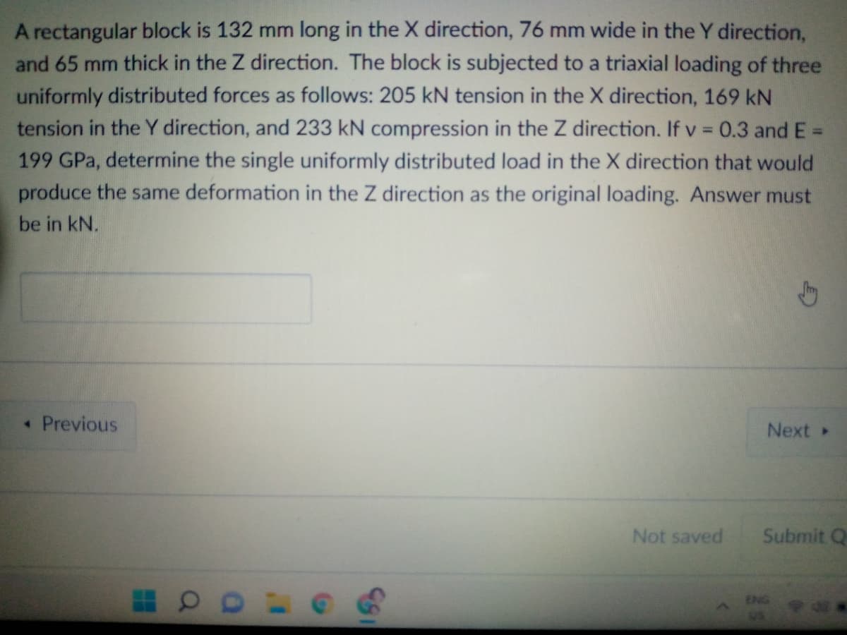 A rectangular block is 132 mm long in the X direction, 76 mm wide in the Y direction,
and 65 mm thick in the Z direction. The block is subjected to a triaxial loading of three
uniformly distributed forces as follows: 205 kN tension in the X direction, 169 kN
tension in the Y direction, and 233 kN compression in the Z direction. If v = 0.3 and E =
199 GPa, determine the single uniformly distributed load in the X direction that would
produce the same deformation in the Z direction as the original loading. Answer must
be in kN.
Previous
Next
Not saved
Submit Q
ENG
