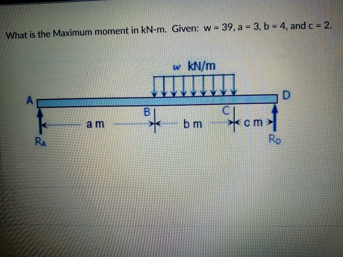 What is the Maximum moment in kN-m. Given: w = 39, a = 3, b = 4, and c = 2.
w kN/m
D.
B
a m
bm
cm>
RA
Rp
