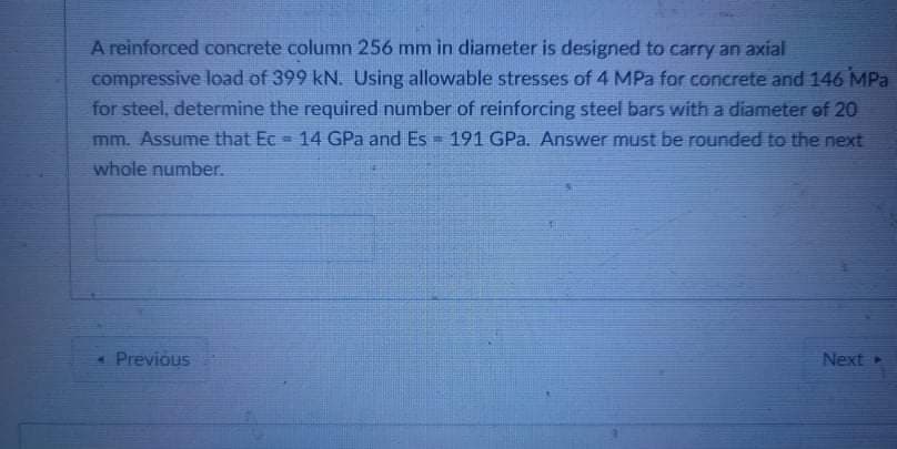 A reinforced concrete column 256 mm in diameter is designed to carry an axial
compressive load of 399 kN. Using allowable stresses of 4 MPa for concrete and 146 MPa
for steel, determine the required number of reinforcing steel bars with a diameter of 20
mm. Assume that Ec
14 GPa and Es 191 GPa. Answer must be rounded to the next
whole number.
* Previous
Next
