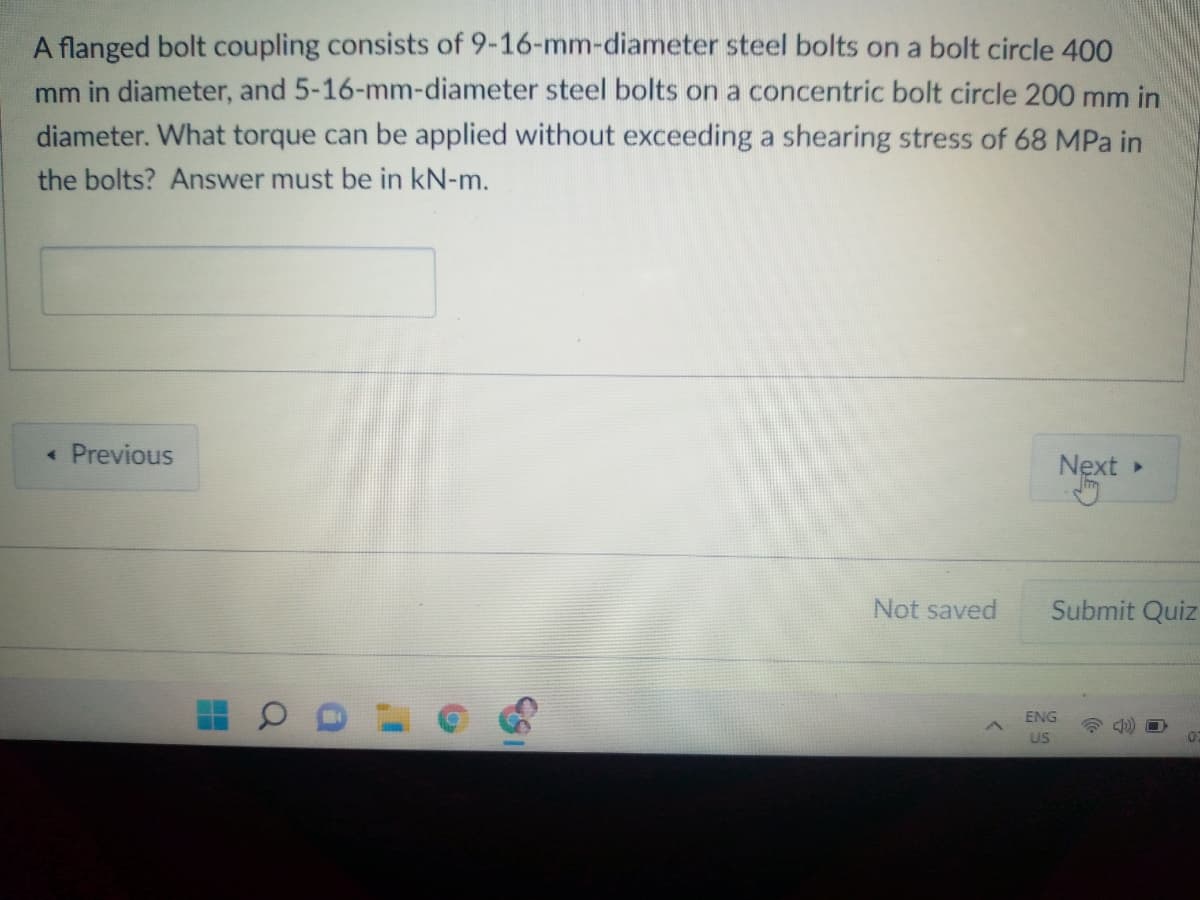 A flanged bolt coupling consists of 9-16-mm-diameter steel bolts on a bolt circle 400
mm in diameter, and 5-16-mm-diameter steel bolts on a concentric bolt circle 200 mm in
diameter. What torque can be applied without exceeding a shearing stress of 68 MPa in
the bolts? Answer must be in kN-m.
« Previous
Next »
Not saved
Submit Quiz
ENG
US
