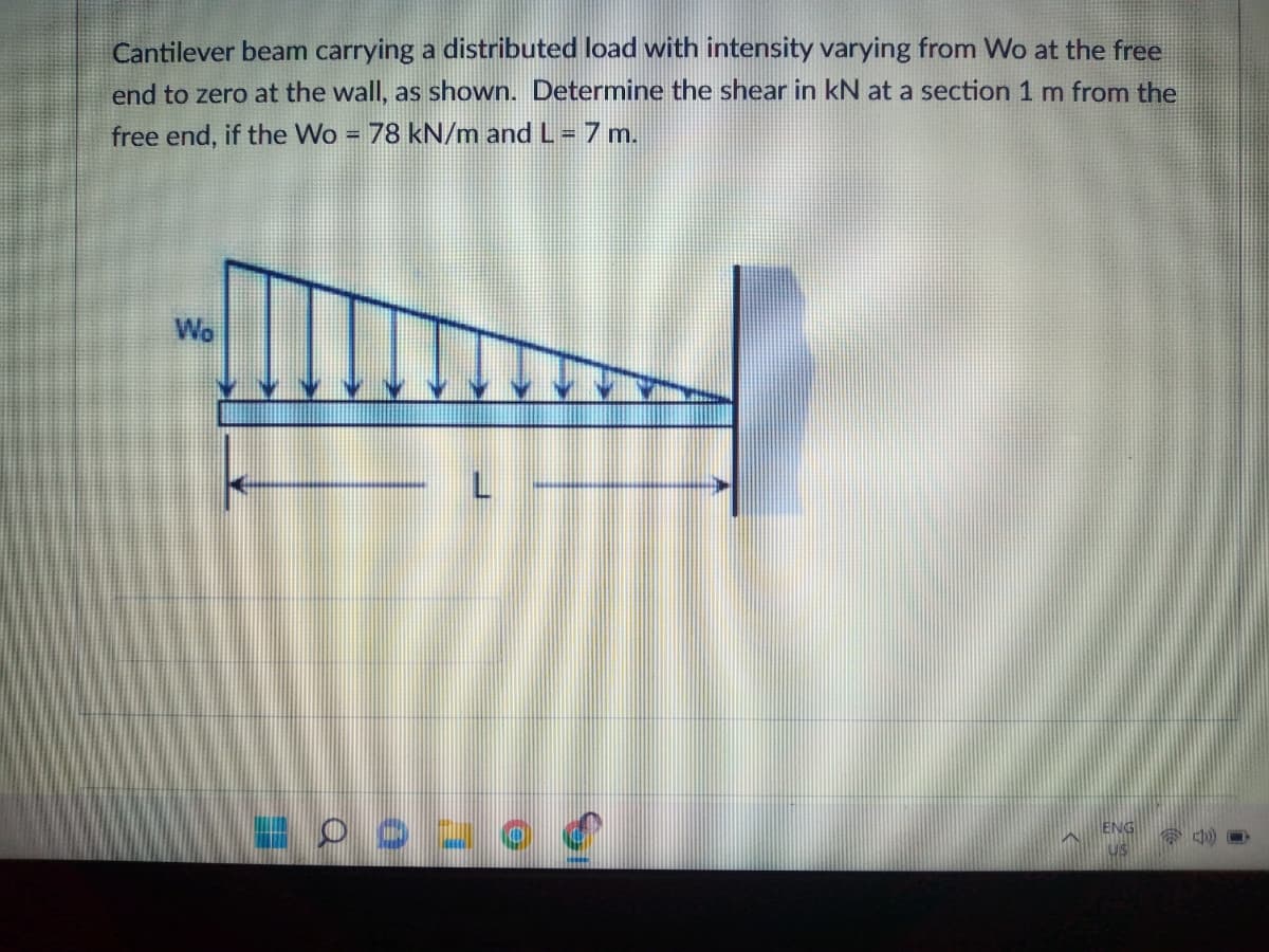 Cantilever beam carrying a distributed load with intensity varying from Wo at the free
end to zero at the wall, as shown. Determine the shear in kN at a section 1 m from the
free end, if the Wo
= 78 kN/m and L = 7 m.
Wo
