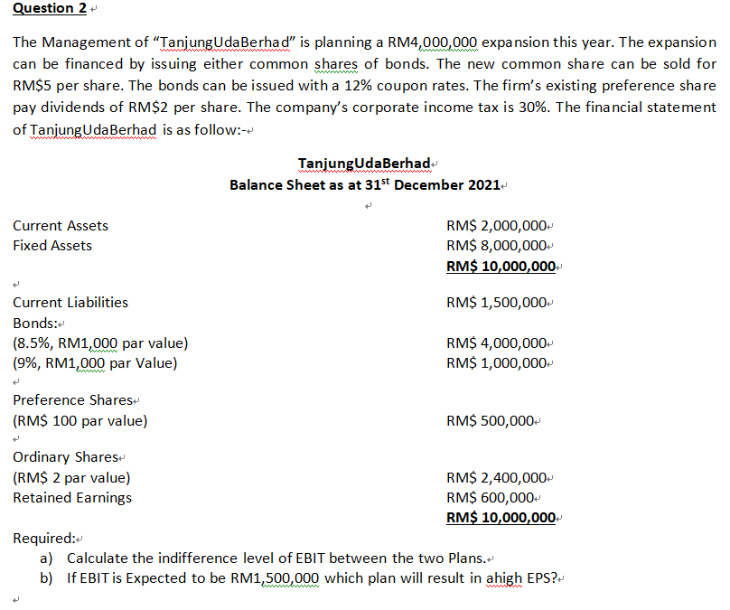 Question 2 +
The Management of "Tanjung Uda Berhad" is planning a RM4,000,000 expansion this year. The expansion
can be financed by issuing either common shares of bonds. The new common share can be sold for
RM$5 per share. The bonds can be issued with a 12% coupon rates. The firm's existing preference share
pay dividends of RM$2 per share. The company's corporate income tax is 30%. The financial statement
of Tanjung Uda Berhad is as follow:-
TanjungUdaBerhad
Balance Sheet as at 31st December 2021+
RM$ 2,000,000+
Current Assets
Fixed Assets
RM$ 8,000,000+
RM$ 10,000,000+
Current Liabilities
RM$ 1,500,000+
Bonds:
RM$ 4,000,000+
(8.5%, RM1,000 par value)
(9%, RM1,000 par Value)
RM$ 1,000,000+
Preference Shares
(RM$ 100 par value)
RM$ 500,000+
Ordinary Shares
(RM$ 2 par value)
RM$ 2,400,000+
Retained Earnings
RM$ 600,000+
RM$ 10,000,000+
Required:
a) Calculate the indifference level of EBIT between the two Plans.
b) If EBIT is Expected to be RM1,500,000 which plan will result in ahigh EPS?