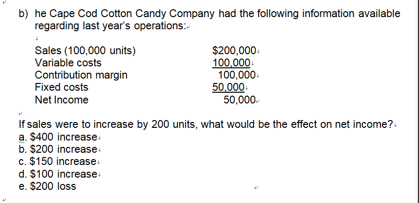 b) he Cape Cod Cotton Candy Company had the following information available
regarding last year's operations:
Sales (100,000 units)
Variable costs
Contribution margin
Fixed costs
Net Income
$200,000+
100,000+
100,000+
50,000+
50,000+
+
If sales were to increase by 200 units, what would be the effect on net income?+
a. $400 increase+
w
b. $200 increase+
c. $150 increase+
d. $100 increase+
e. $200 loss