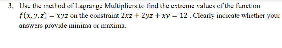 3. Use the method of Lagrange Multipliers to find the extreme values of the function
f(x, y, z)
= xyz on the constraint 2xz + 2yz + xy = 12 . Clearly indicate whether your
answers provide minima or maxima.
