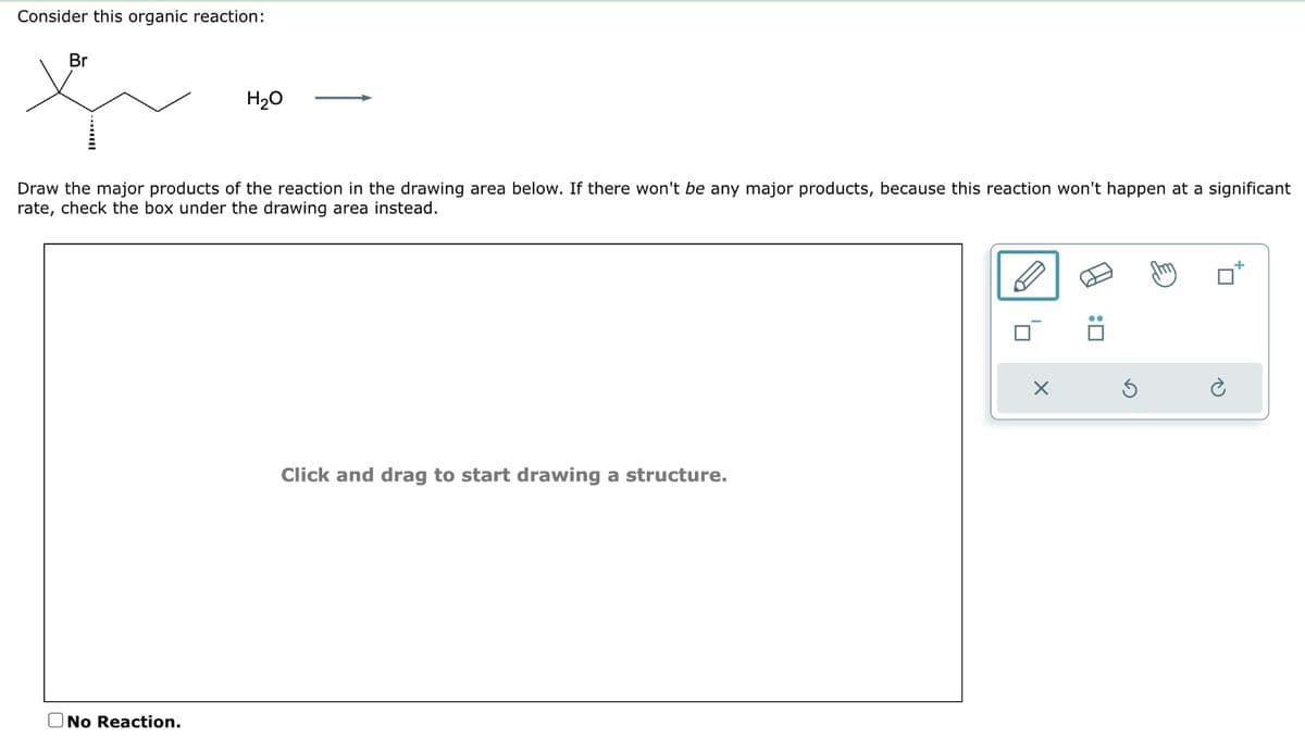 Consider this organic reaction:
Br
H₂O
Draw the major products of the reaction in the drawing area below. If there won't be any major products, because this reaction won't happen at a significant
rate, check the box under the drawing area instead.
No Reaction.
Click and drag to start drawing a structure.
10
X
:0