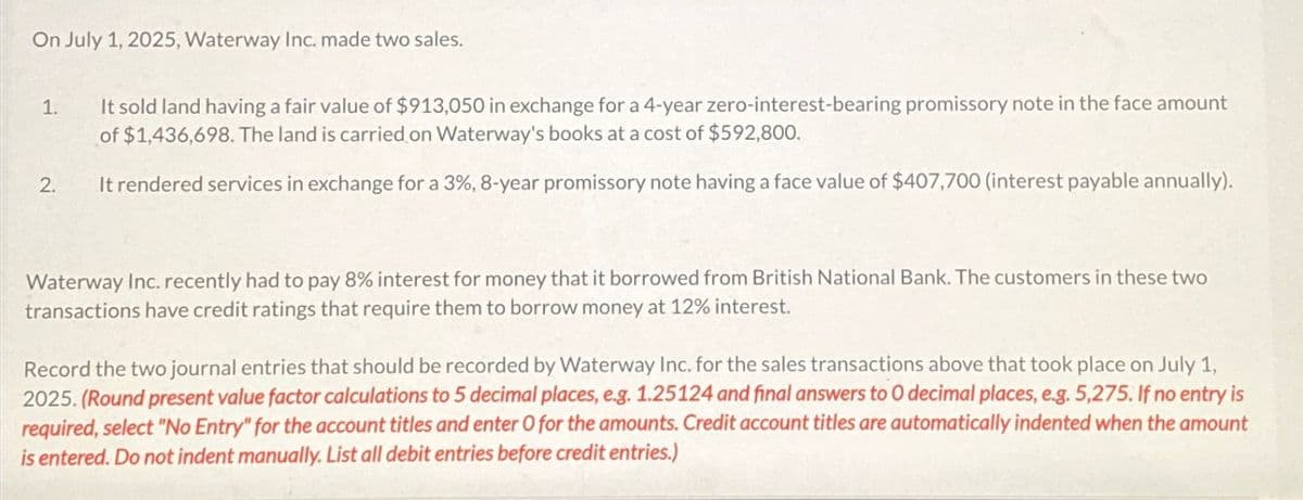 On July 1, 2025, Waterway Inc. made two sales.
1.
2.
It sold land having a fair value of $913,050 in exchange for a 4-year zero-interest-bearing promissory note in the face amount
of $1,436,698. The land is carried on Waterway's books at a cost of $592,800.
It rendered services in exchange for a 3%, 8-year promissory note having a face value of $407,700 (interest payable annually).
Waterway Inc. recently had to pay 8% interest for money that it borrowed from British National Bank. The customers in these two
transactions have credit ratings that require them to borrow money at 12% interest.
Record the two journal entries that should be recorded by Waterway Inc. for the sales transactions above that took place on July 1,
2025. (Round present value factor calculations to 5 decimal places, e.g. 1.25124 and final answers to 0 decimal places, e.g. 5,275. If no entry is
required, select "No Entry" for the account titles and enter O for the amounts. Credit account titles are automatically indented when the amount
is entered. Do not indent manually. List all debit entries before credit entries.)