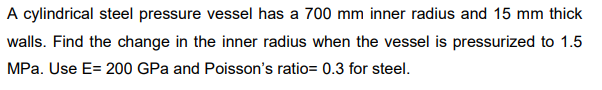 A cylindrical steel pressure vessel has a 700 mm inner radius and 15 mm thick
walls. Find the change in the inner radius when the vessel is pressurized to 1.5
MPa. Use E= 200 GPa and Poisson's ratio= 0.3 for steel.
