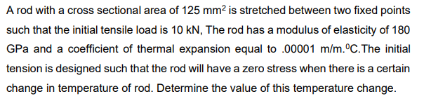 A rod with a cross sectional area of 125 mm? is stretched between two fixed points
such that the initial tensile load is 10 kN, The rod has a modulus of elasticity of 180
GPa and a coefficient of thermal expansion equal to .00001 m/m.°C.The initial
tension is designed such that the rod will have a zero stress when there is a certain
change in temperature of rod. Determine the value of this temperature change.
