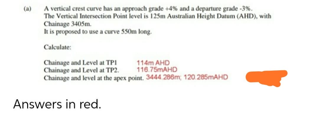 A vertical crest curve has an approach grade +4% and a departure grade -3%.
The Vertical Intersection Point level is 125m Australian Height Datum (AHD), with
Chainage 3405m.
It is proposed to use a curve 550m long.
Calculate:
Chainage and Level at TP1
Chainage and Level at TP2.
Chainage and level at the apex point. 3444.286m; 120.285MAHD
114m AHD
116.75MAHD
