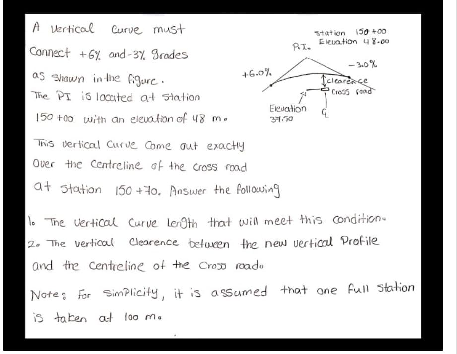 A vertical
Curve must
Station 15o +00
Elevation 4 8-00
PI.
Connect +6% and -3% Srades
- 3.0%
as Shawn in the figure.
+6.0%
Iclearence
Cross road
The PI is located at 5tation
Elevation
150 +00 with an elevation of 48 m.
37.50
This vertical Curve Come out exactiy
Over the Centreline of the Cross road
at station
150 +7o. Answer the following
To The vertical Curve Len9th that will meet this condition
2. The vertical Clearence between the new vertical Profile
and the Centreline of the Cross roado
that one full Station
Noteg For SimPlicity, it is assumed
is taken at loo m.
