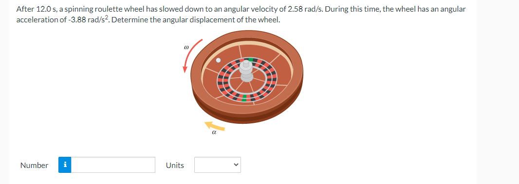 After 12.0 s, a spinning roulette wheel has slowed down to an angular velocity of 2.58 rad/s. During this time, the wheel has an angular
acceleration of -3.88 rad/s2. Determine the angular displacement of the wheel.
Number i
Units