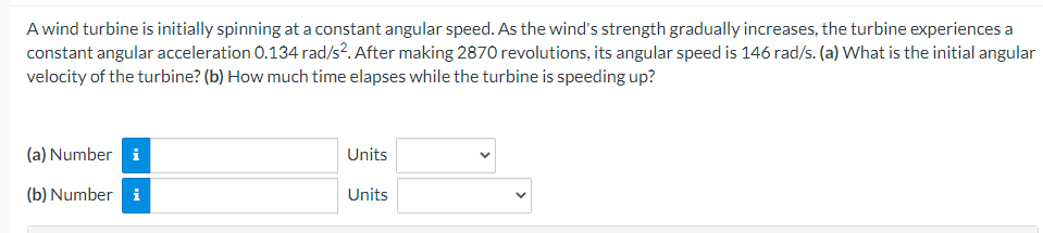 A wind turbine is initially spinning at a constant angular speed. As the wind's strength gradually increases, the turbine experiences a
constant angular acceleration 0.134 rad/s2. After making 2870 revolutions, its angular speed is 146 rad/s. (a) What is the initial angular
velocity of the turbine? (b) How much time elapses while the turbine is speeding up?
(a) Number i
(b) Number i
Units
Units
<