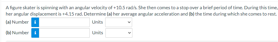 A figure skater is spinning with an angular velocity of +10.5 rad/s. She then comes to a stop over a brief period of time. During this time,
her angular displacement is +4.15 rad. Determine (a) her average angular acceleration and (b) the time during which she comes to rest.
(a) Number i
Units
(b) Number i
Units