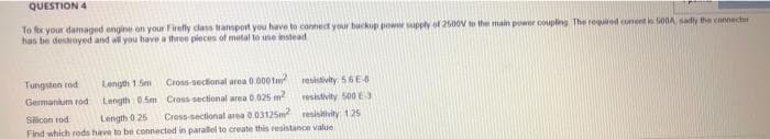 QUESTION 4
To fix your damaged engine on your Firefly class transport you have to connect your backup power supply of 2500V to the main power coupling The required current is 500A sadly the connector
has be destroyed and all you have a three pieces of metal to use instead
Cross-sectional area 0.0001m²
Cross-sectional area 0.025 m²
resistivity: 56E-8
resistivity 500 E3
Sicon tod
Length 0.25
Cross-sectional area 0.03125m²
resistivity: 125
Find which rods have to be connected in parallel to create this resistance value
Tungsten tod
Germanium rod
Length 1.5m
Length 0.5m