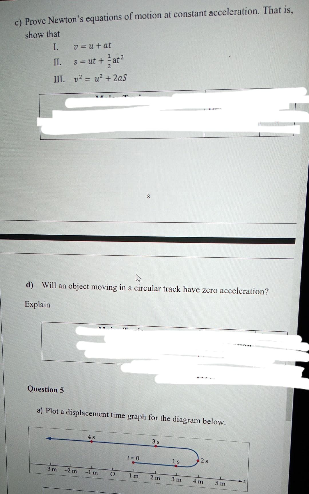 c) Prove Newton's equations of motion at constant acceleration. That is,
show that
I.
II.
III.
Question 5
v=u+at
2
s = ut +
+at²
v² = u² + 2aS
d) Will an object moving in a circular track have zero acceleration?
Explain
-3 m
a) Plot a displacement time graph for the diagram below.
-2 m
4 s
-1 m
O
8
t=0
1 m
3s
2 m
1s
3 m
2 s
4 m
5 m