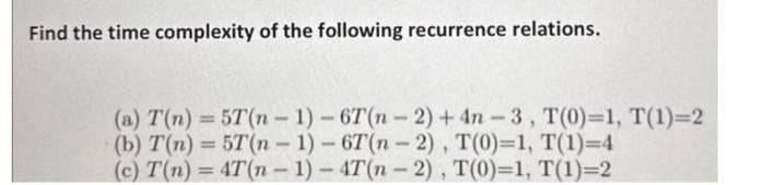 Find the time complexity of the following recurrence relations.
(a) T(n) = 5T(n-1)-6T(n-2) + 4n-3, T(0)=1, T(1)=2
(b) T(n) = 5T(n-1)-6T(n-2), T(0)=1, T(1)=4
(c) T(n) = 4T(n-1)-4T(n-2),
T(0)=1, T(1)=2