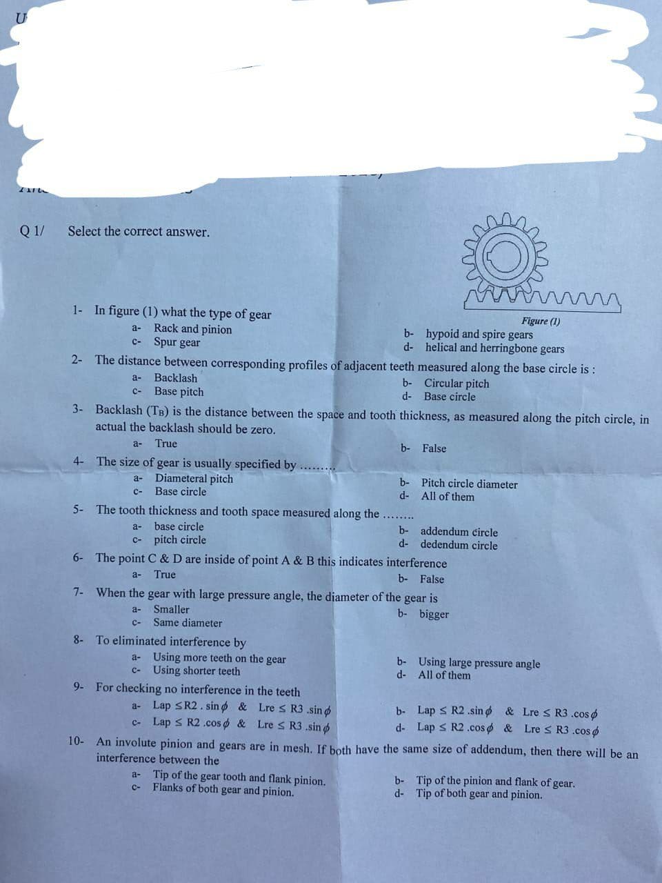 IXTU
Q 1/
Select the correct answer.
1- In figure (1) what the type of gear
a- Rack and pinion
c- Spur gear
2-
8- To eliminated interference by
The distance between corresponding profiles of adjacent teeth measured along the base circle is:
Backlash
a-
C-
b- Circular pitch
d- Base circle
Base pitch
3- Backlash (TB) is the distance between the space and tooth thickness, as measured along the pitch circle, in
actual the backlash should be zero.
a- True
4- The size of gear is usually specified by .........
a- Diameteral pitch
C- Base circle
a- Using more teeth on the gear
Using shorter teeth
9- For checking no interference in the teeth
5- The tooth thickness and tooth space measured along the
a-
base circle
c-pitch circle
6- The point C & D are inside of point A & B this indicates interference
b- False
a-
True
7- When the gear with large pressure angle, the diameter of the gear is
Smaller
a-
b- bigger
C- Same diameter
a- Lap SR2. sind & Lre ≤ R3 .sind
c- Lap ≤ R2.cos & Lre ≤ R3.sin p
Figure (1)
b- hypoid and spire gears
helical and herringbone gears
d-
b- False
a- Tip of the gear tooth and flank pinion.
C-
Flanks of both gear and pinion.
b-
d-
b- addendum circle
d- dedendum circle
b-
d-
me
m
Pitch circle diameter
All of them
Lap ≤ R2 .sind
b-
d- Lap ≤ R2 .cos
b-
d-
Using large pressure angle
All of them
mm
10- An involute pinion and gears are in mesh. If both have the same size of addendum, then there will be an
interference between the
& Lre ≤ R3.cos
& Lre ≤ R3 .cos
Tip of the pinion and flank of gear.
Tip of both gear and pinion.