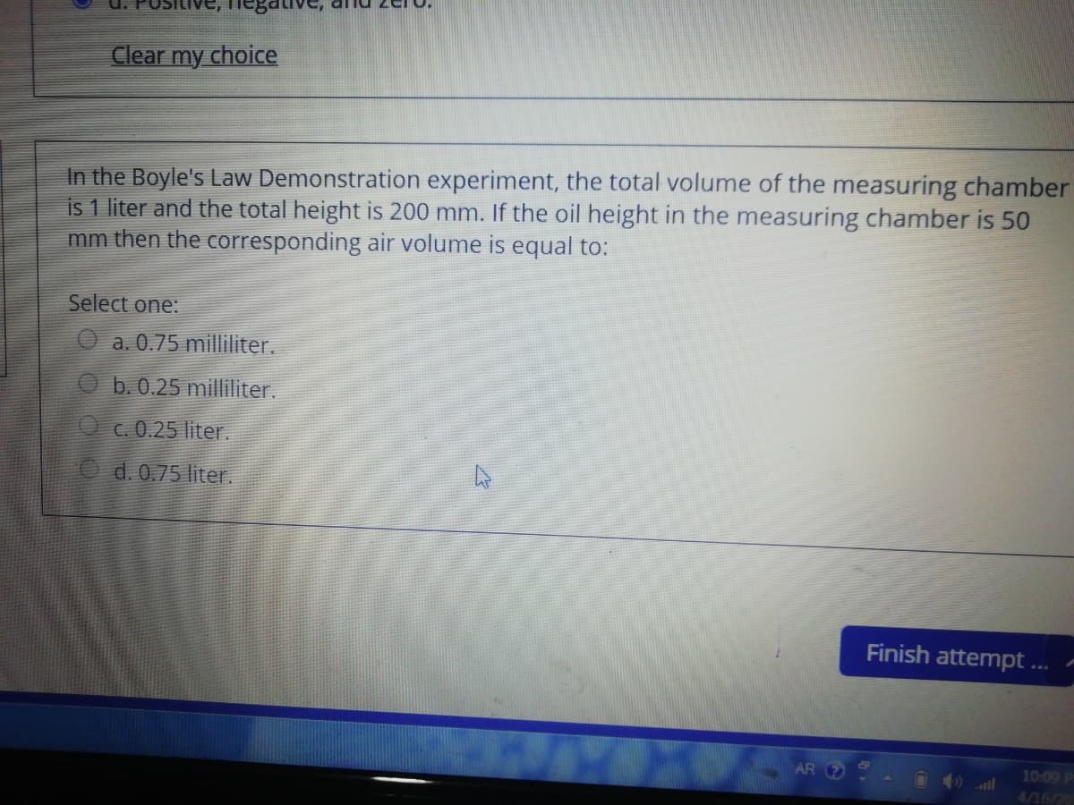 Clear my choice
In the Boyle's Law Demonstration experiment, the total volume of the measuring chamber
is 1 liter and the total height is 200 mm. If the oil height in the measuring chamber is 50
mm then the corresponding air volume is equal to:
Select one:
a. 0.75 milliliter.
b. 0.25 milliliter.
C. 0.25 liter.
O d. 0.75 liter.
Finish attempt .
AR 2
10:09 P
4/16/20
all
