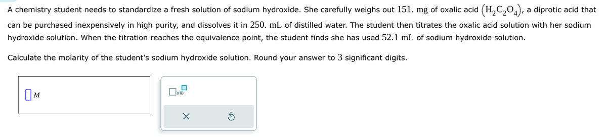 A chemistry student needs to standardize a fresh solution of sodium hydroxide. She carefully weighs out 151. mg of oxalic acid (H₂C204), a diprotic acid that
can be purchased inexpensively in high purity, and dissolves it in 250. mL of distilled water. The student then titrates the oxalic acid solution with her sodium
hydroxide solution. When the titration reaches the equivalence point, the student finds she has used 52.1 mL of sodium hydroxide solution.
Calculate the molarity of the student's sodium hydroxide solution. Round your answer to 3 significant digits.
M
☐ x10