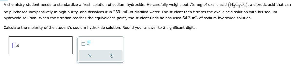 A chemistry student needs to standardize a fresh solution of sodium hydroxide. He carefully weighs out 75. mg of oxalic acid (H2C2O4), a diprotic acid that can
be purchased inexpensively in high purity, and dissolves it in 250. mL of distilled water. The student then titrates the oxalic acid solution with his sodium
hydroxide solution. When the titration reaches the equivalence point, the student finds he has used 54.3 mL of sodium hydroxide solution.
Calculate the molarity of the student's sodium hydroxide solution. Round your answer to 2 significant digits.
M
☐ x10