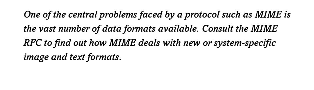 One of the central problems faced by a protocol such as MIME is
the vast number of data formats available. Consult the MIME
RFC to find out how MIME deals with new or system-specific
image and text formats.