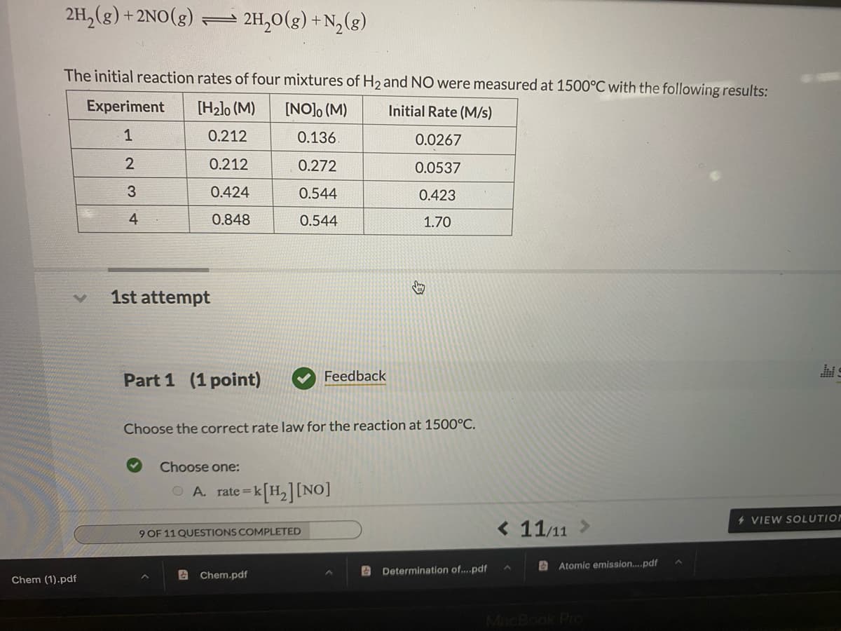 2H, (g)
+2NO(g) 2H,0(g) +N,(g)
The initial reaction rates of four mixtures of H2 and NO were measured at 1500°C with the following results:
Experiment
[H2lo (M)
[NO]o (M)
Initial Rate (M/s)
1
0.212
0.136.
0.0267
0.212
0.272
0.0537
3
0.424
0.544
0.423
4
0.848
0.544
1.70
1st attempt
Part 1 (1 point)
Feedback
Choose the correct rate law for the reaction at 1500°C.
Choose one:
-<[H,][NO]
O A. rate =1
4 VIEW SOLUTION
< 11/11
9 OF 11 QUESTIONS COMPLETED
A Atomic emission..pdf
A Chem.pdf
A Determination of...pdf
Chem (1).pdf
MacBook PIO
