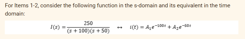 For Items 1-2, consider the following function in the s-domain and its equivalent in the time
domain:
1(s) =
250
(s + 100) (s +50)
i(t) = A₁e-100t + A₂e-50t