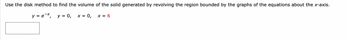 ---

### Finding the Volume of a Solid Using the Disk Method

In this exercise, we aim to determine the volume of the solid generated by revolving the region bounded by the given graphs around the x-axis. The equations defining the region are:

\[ y = e^{-x} \]
\[ y = 0 \]
\[ x = 0 \]
\[ x = 6 \]

#### Steps for Using the Disk Method

1. **Identify the Bounded Region:**
   - The region is bounded by the curve \( y = e^{-x} \) from \( x = 0 \) to \( x = 6 \) and by the lines \( y = 0 \) (the x-axis), \( x = 0 \) (the y-axis), and \( x = 6 \) (a vertical line).

2. **Set Up the Integral:**
   - To use the disk method, we revolve the region around the x-axis, generating disks with radii equal to \( y = e^{-x} \). The volume of each infinitesimally small disk is \(\pi y^2 \, dx\).

3. **Integral Formulation:**
   - The volume \( V \) is given by:
     \[
     V = \pi \int_{0}^{6} \left( e^{-x} \right)^2 \, dx
     \]
   
4. **Simplify and Compute the Integral:**
   - Simplify the integrand:
     \[
     \left( e^{-x} \right)^2 = e^{-2x}
     \]
   - The volume integral becomes:
     \[
     V = \pi \int_{0}^{6} e^{-2x} \, dx
     \]

#### Diagram Explanation
- **Graph:**
  - The provided graph shows an exponential decay function \( y = e^{-x} \), a horizontal line at \( y = 0 \), and vertical lines at \( x = 0 \) and \( x = 6 \).
  - The shaded area between \( x = 0 \) and \( x = 6 \) under the curve \( y = e^{-x} \) is revolved around the x-axis to create the solid.

Using these steps, you can compute the volume of the solid generated.

