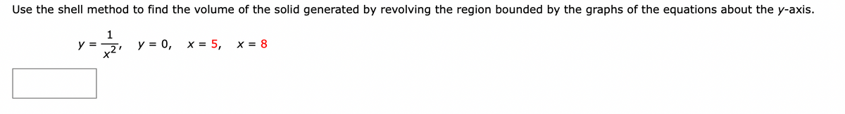 ### Calculus: Volume of Solids of Revolution Using the Shell Method

**Problem Statement:**
Use the shell method to find the volume of the solid generated by revolving the region bounded by the graphs of the equations about the y-axis:

\[ y = \frac{1}{x^2}, \quad y = 0, \quad x = 5, \quad \textcolor{red}{x = 8} \]

### Explanation:

To solve for the volume of the solid generated by revolving the given region about the y-axis using the shell method, follow these steps:

1. **Identify the region of integration:**
   - The region is bounded by the function \( y = \frac{1}{x^2} \), the x-axis \( y = 0 \), and the vertical lines \( x = 5 \) and \( x = 8 \).

2. **Set up the volume integral using the shell method:**
   - The shell method involves integrating along the axis perpendicular to the axis of rotation (in this case, the x-axis).
   - The radius of the shell at a point \( x \) is the distance from the y-axis, which is \( x \).
   - The height of the shell is given by the function, \( \frac{1}{x^2} \).
   - The thickness of each shell is \( dx \).

3. **Formulate the integral:**
   - The volume \( V \) is given by the integral:
   \[
   V = \int_{a}^{b} 2\pi \cdot (\text{radius}) \cdot (\text{height}) \, dx
   \]
   - In this case, \( a = 5 \), \( b = 8 \), radius \( = x \), height \( = \frac{1}{x^2} \):

   \[
   V = \int_{5}^{8} 2\pi x \cdot \frac{1}{x^2} \, dx
   \]

4. **Simplify and evaluate the integral:**
   - The integrand simplifies to:
   \[
   V = \int_{5}^{8} 2\pi \cdot \frac{1}{x} \, dx
   \]

   - This can be evaluated as:
   \[
   V = 2\pi \int_{5