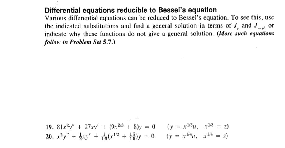 Differential equations reducible to Bessel's equation
Various differential equations can be reduced to Bessel's equation. To see this, use
the indicated substitutions and find a general solution in terms of J, and J_, or
indicate why these functions do not give a general solution. (More such equations
follow in Problem Set 5.7.)
19. 81x2y" + 27xy' + (9x23 + 8)y = 0
20. x?y" + xy' + i6(x2
(y = x13u, x13
(y = x4u, x4 = z)
z.)
+ 13ly = 0
