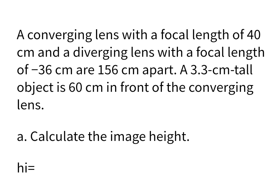 A converging lens with a focal length of 40
cm and a diverging lens with a focal length
of -36 cm are 156 cm apart. A 3.3-cm-tall
object is 60 cm in front of the converging
lens.
a. Calculate the image height.
hi=
