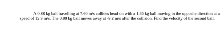 A 0.88 kg ball travelling at 7.60 m/s collides head-on with a 1.65 kg ball moving in the opposite direction at a
speed of 12.8 m/s. The 0.88 kg ball moves away at -8.2 m/s after the collision. Find the velocity of the second ball.
