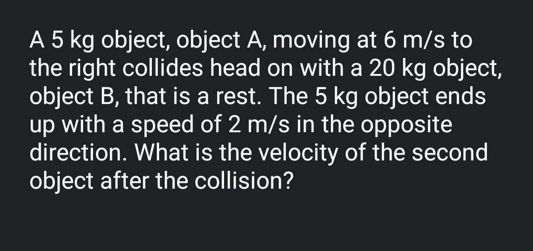 A 5 kg object, object A, moving at 6 m/s to
the right collides head on with a 20 kg object,
object B, that is a rest. The 5 kg object ends
up with a speed of 2 m/s in the opposite
direction. What is the velocity of the second
object after the collision?
