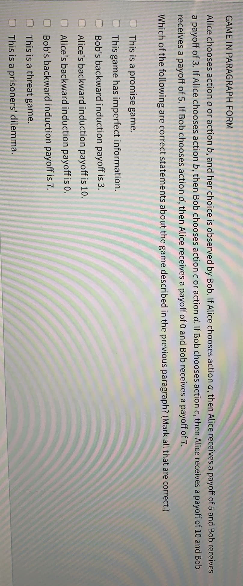 GAME IN PARAGRAPH FORM
Alice chooses action a or action b, and her choice is observed by Bob. If Alice chooses action a, then Alice receives a payoff of 5 and Bob receives
a payoff of 3. If Alice chooses action b, then Bob chooses action c or action d. If Bob chooses action c, then Alice receives a payoff of 10 and Bob
receives a payoff of 5. If Bob chooses action d, then Alice receives a payoff of 0 and Bob receives a payoff of 7.
Which of the following are correct statements about the game described in the previous paragraph? (Mark all that are correct.)
This is a promise game.
This game has imperfect information.
Bob's backward induction payoff is 3.
Alice's backward induction payoff is 10.
Alice's backward induction payoff is 0.
Bob's backward induction payoff is 7.
This is a threat game.
This is a prisoners' dilemma.
