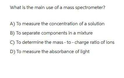 What is the main use of a mass spectrometer?
A) To measure the concentration of a solution
B) To separate components in a mixture
C) To determine the mass - to - charge ratio of ions
D) To measure the absorbance of light