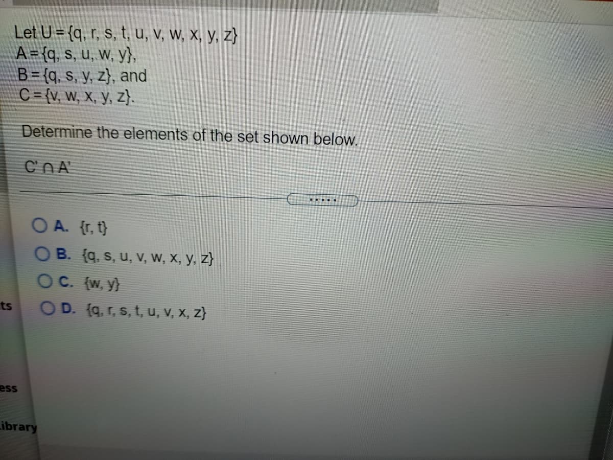 Let U = {q, r, s, t, u, V, W, X, y, z}
A={q, s, u, w, y},
B= {q, s, y, z}, and
C= {v, W, X, y, z}.
Determine the elements of the set shown below.
CNA
...
O A. {r, t}
O B. (q, s, u, V, W, X, y, z}
OC. (w, y}
OD. (q, r, s, t, u, V, X, z}
ts
ess
ibrary
