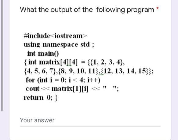 What the output of the following program
#include<iostream>
using namespace std;
int main()
{ int matrix[4][4] = {{1, 2, 3, 4},
{4, 5, 6, 7, 8, 9, 10, 11, 12, 13, 14, 15}};
for (int i = 0; i < 4; i++)
11
";
cout << matrix[1][i]
return 0; }
Your answer