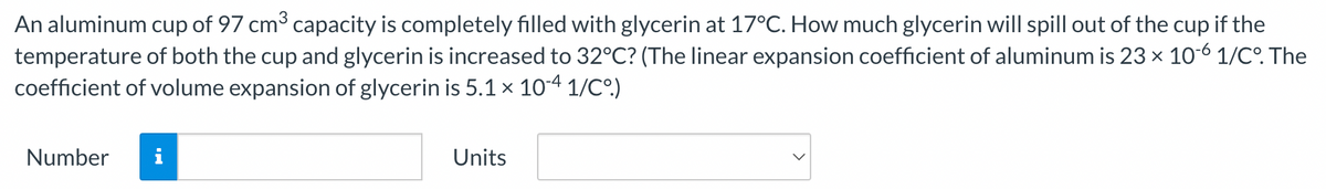 An aluminum cup of 97 cm³ capacity is completely filled with glycerin at 17°C. How much glycerin will spill out of the cup if the
temperature of both the cup and glycerin is increased to 32°C? (The linear expansion coefficient of aluminum is 23 × 10-6 1/C°. The
coefficient of volume expansion of glycerin is 5.1 × 10-4 1/C°.)
Number i
Units