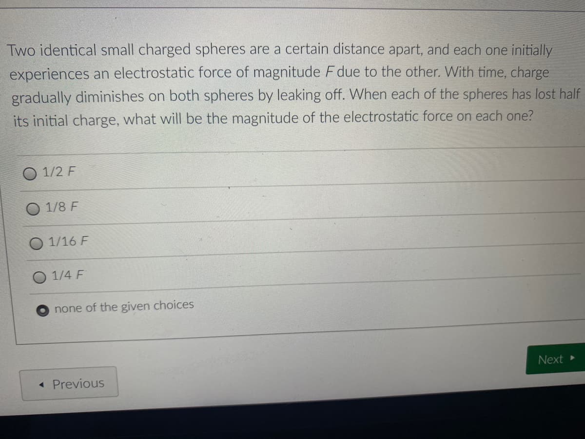 Two identical small charged spheres are a certain distance apart, and each one initially
experiences an electrostatic force of magnitude F due to the other. With time, charge
gradually diminishes on both spheres by leaking off. When each of the spheres has lost half
its initial charge, what will be the magnitude of the electrostatic force on each one?
1/2 F
1/8 F
1/16 F
1/4 F
none of the given choices
Next
« Previous

