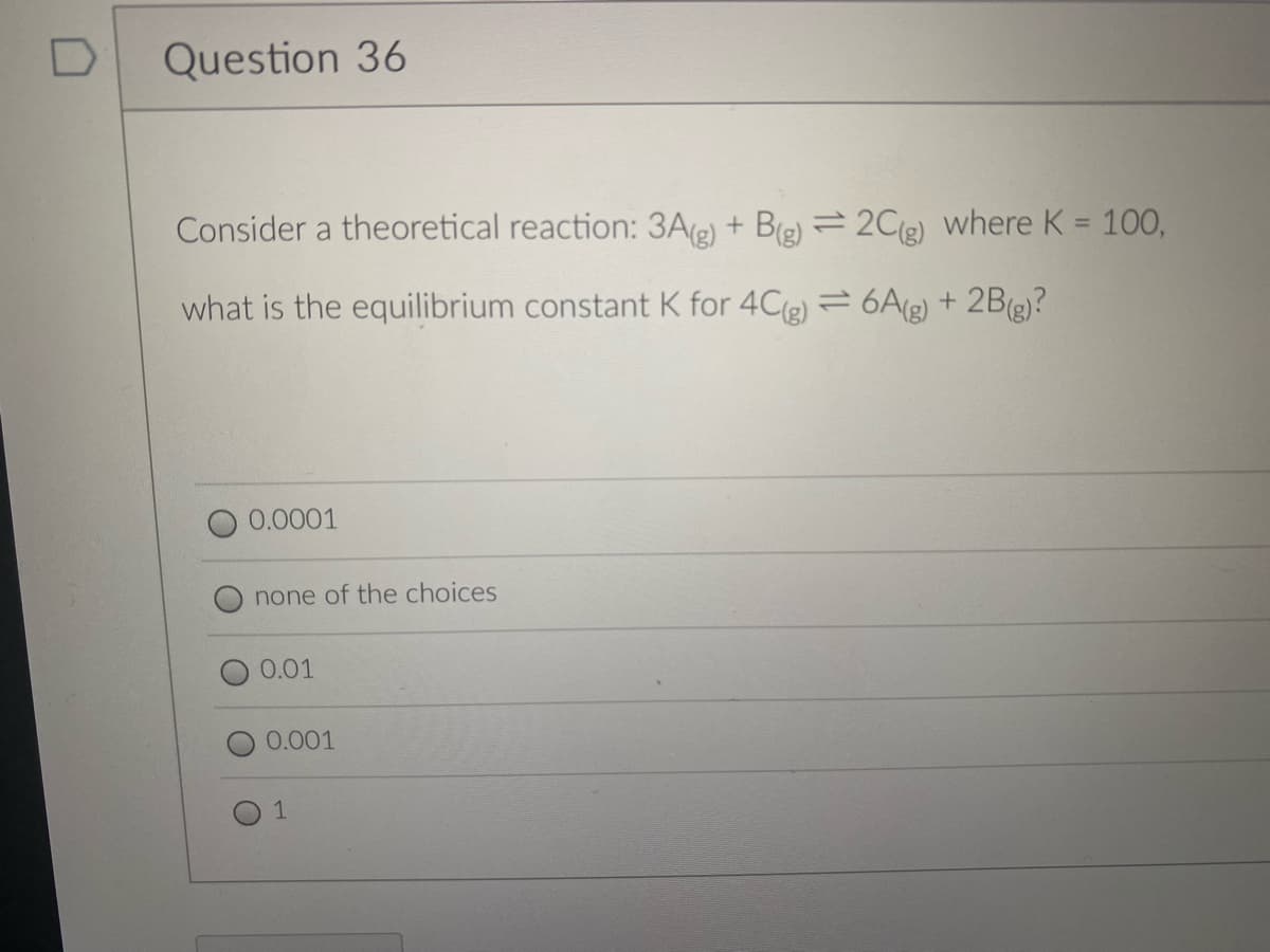 D
Question 36
Consider a theoretical reaction: 3A(e) + Be) = 2C(e) where K = 100,
what is the equilibrium constant K for 4C(e) = 6A(g) + 2B(g)?
0.0001
none of the choices
0.01
0.001
