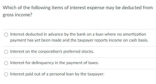 Which of the following items of interest expense may be deducted from
gross income?
Interest deducted in advance by the bank on a loan where no amortization
payment has yet been made and the taxpayer reports income on cash basis.
O Interest on the corporation's preferred stocks.
O Interest for delinquency in the payment of taxes.
O Interest paid out of a personal loan by the taxpayer.
