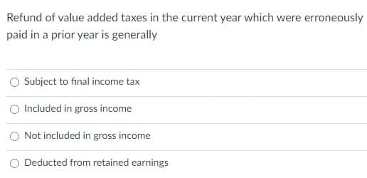 Refund of value added taxes in the current year which were erroneously
paid in a prior year is generally
Subject to final income tax
Included in gross income
O Not included in gross income
O Deducted from retained earnings
