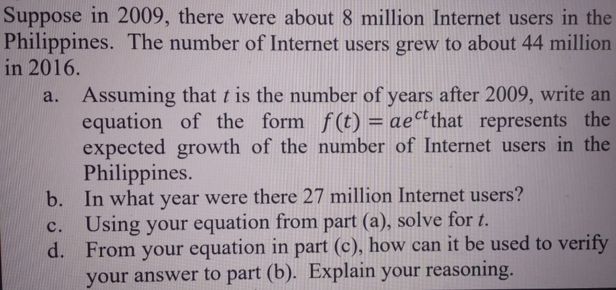 Suppose in 2009, there were about 8 million Internet users in the
Philippines. The number of Internet users grew to about 44 million
in 2016.
a. Assuming that t is the number of years after 2009, write an
equation of the form f(t) = ae“that represents the
expected growth of the number of Internet users in the
Philippines.
b. In what year were there 27 million Internet users?
Using your equation from part (a), solve for t.
d. From your equation in part (c), how can it be used to verify
your answer to part (b). Explain your reasoning.
C.
